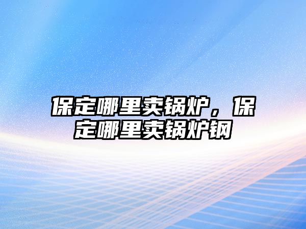 保定哪里賣鍋爐，保定哪里賣鍋爐鋼