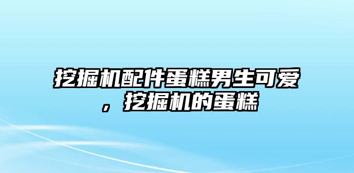 挖掘機配件蛋糕男生可愛，挖掘機的蛋糕