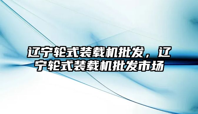 遼寧輪式裝載機批發(fā)，遼寧輪式裝載機批發(fā)市場