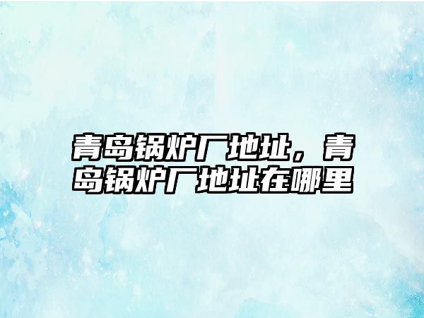 青島鍋爐廠地址，青島鍋爐廠地址在哪里