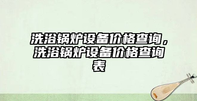 洗浴鍋爐設備價格查詢，洗浴鍋爐設備價格查詢表