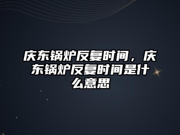 慶東鍋爐反復(fù)時間，慶東鍋爐反復(fù)時間是什么意思