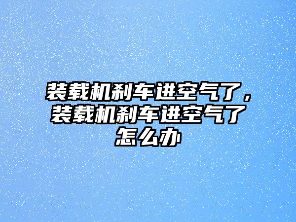 裝載機剎車進空氣了，裝載機剎車進空氣了怎么辦