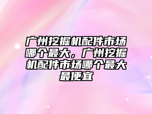 廣州挖掘機配件市場哪個最大，廣州挖掘機配件市場哪個最大最便宜