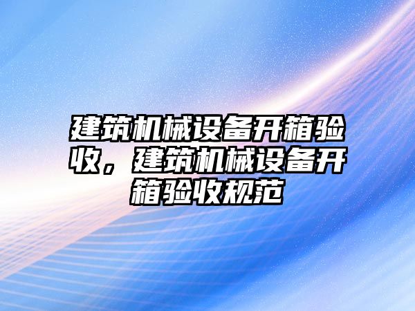 建筑機械設(shè)備開箱驗收，建筑機械設(shè)備開箱驗收規(guī)范