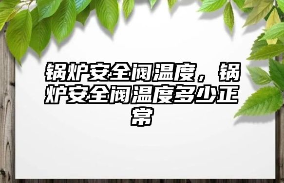 鍋爐安全閥溫度，鍋爐安全閥溫度多少正常