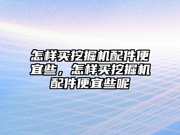 怎樣買挖掘機配件便宜些，怎樣買挖掘機配件便宜些呢