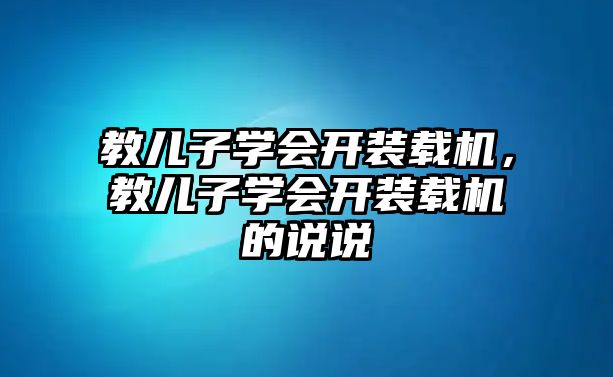 教兒子學會開裝載機，教兒子學會開裝載機的說說