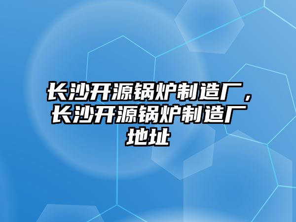 長沙開源鍋爐制造廠，長沙開源鍋爐制造廠地址