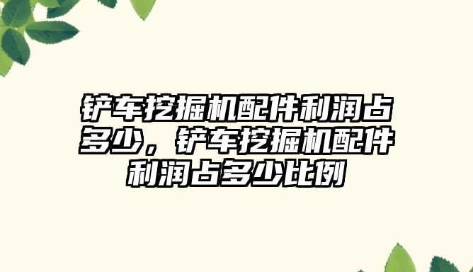 鏟車挖掘機配件利潤占多少，鏟車挖掘機配件利潤占多少比例