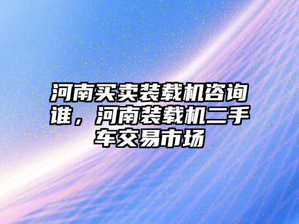 河南買賣裝載機咨詢誰，河南裝載機二手車交易市場