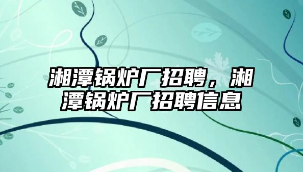 湘潭鍋爐廠招聘，湘潭鍋爐廠招聘信息