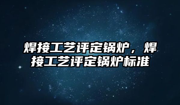 焊接工藝評定鍋爐，焊接工藝評定鍋爐標準