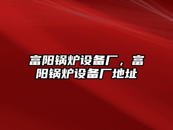 富陽鍋爐設(shè)備廠，富陽鍋爐設(shè)備廠地址