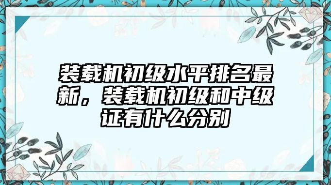 裝載機(jī)初級(jí)水平排名最新，裝載機(jī)初級(jí)和中級(jí)證有什么分別