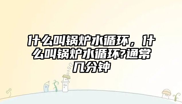 什么叫鍋爐水循環(huán)，什么叫鍋爐水循環(huán)?通常幾分鐘