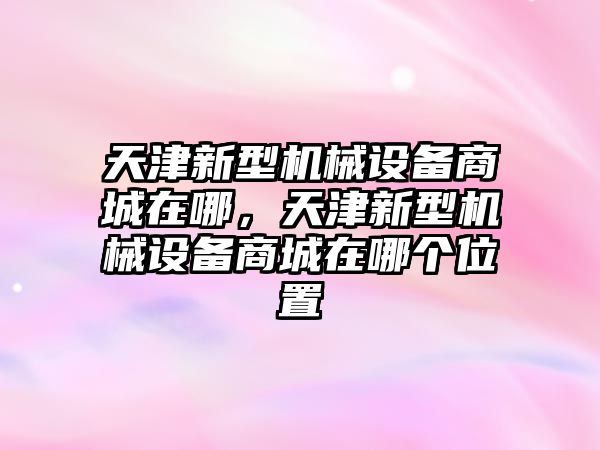 天津新型機械設(shè)備商城在哪，天津新型機械設(shè)備商城在哪個位置