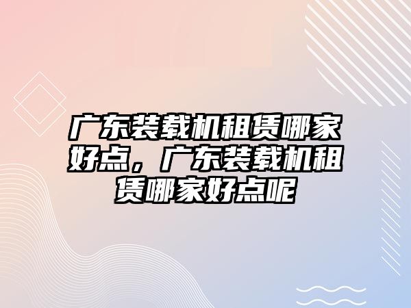 廣東裝載機租賃哪家好點，廣東裝載機租賃哪家好點呢