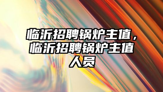 臨沂招聘鍋爐主值，臨沂招聘鍋爐主值人員