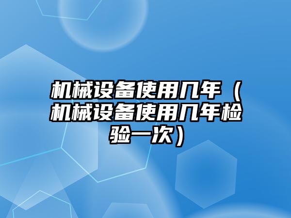 機(jī)械設(shè)備使用幾年（機(jī)械設(shè)備使用幾年檢驗一次）