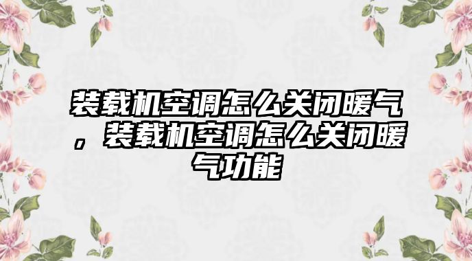 裝載機(jī)空調(diào)怎么關(guān)閉暖氣，裝載機(jī)空調(diào)怎么關(guān)閉暖氣功能