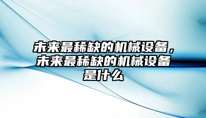 未來最稀缺的機械設(shè)備，未來最稀缺的機械設(shè)備是什么