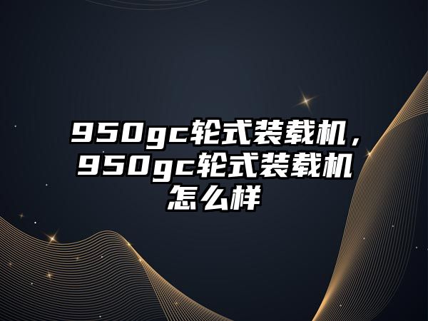 950gc輪式裝載機(jī)，950gc輪式裝載機(jī)怎么樣