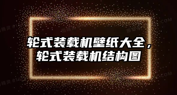 輪式裝載機(jī)壁紙大全，輪式裝載機(jī)結(jié)構(gòu)圖