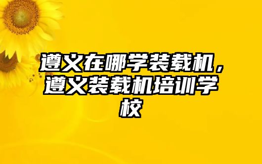 遵義在哪學裝載機，遵義裝載機培訓學校