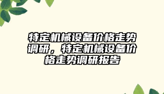 特定機械設(shè)備價格走勢調(diào)研，特定機械設(shè)備價格走勢調(diào)研報告