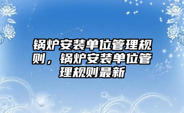 鍋爐安裝單位管理規(guī)則，鍋爐安裝單位管理規(guī)則最新