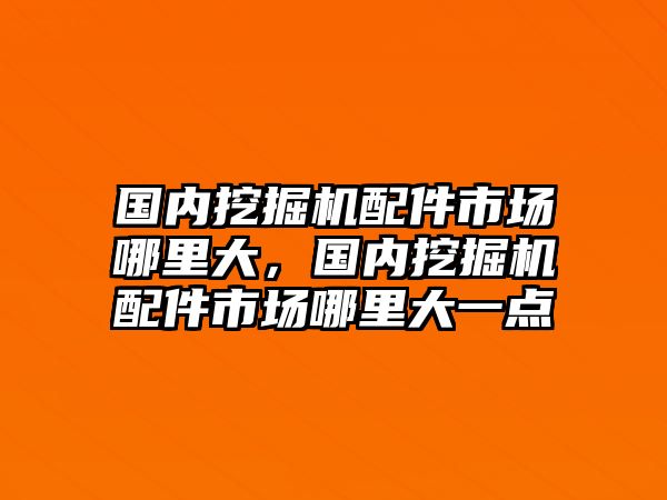 國內(nèi)挖掘機配件市場哪里大，國內(nèi)挖掘機配件市場哪里大一點