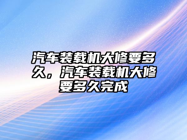 汽車裝載機(jī)大修要多久，汽車裝載機(jī)大修要多久完成