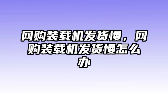 網(wǎng)購裝載機(jī)發(fā)貨慢，網(wǎng)購裝載機(jī)發(fā)貨慢怎么辦