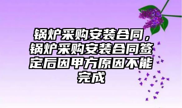 鍋爐采購安裝合同，鍋爐采購安裝合同簽定后因甲方原因不能完成