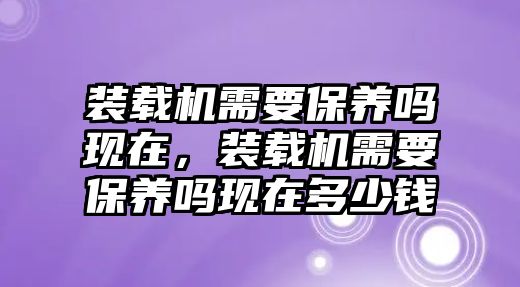 裝載機需要保養(yǎng)嗎現(xiàn)在，裝載機需要保養(yǎng)嗎現(xiàn)在多少錢