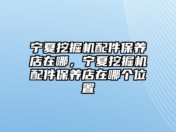 寧夏挖掘機配件保養(yǎng)店在哪，寧夏挖掘機配件保養(yǎng)店在哪個位置