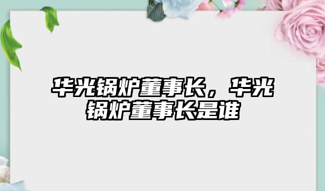 華光鍋爐董事長，華光鍋爐董事長是誰