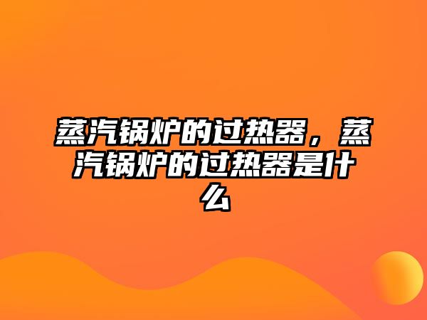 蒸汽鍋爐的過熱器，蒸汽鍋爐的過熱器是什么