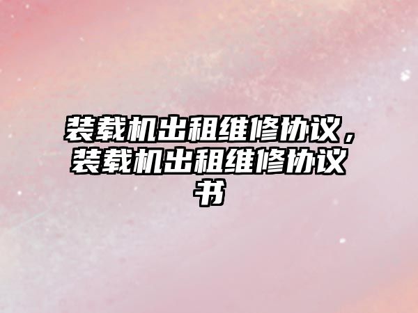 裝載機出租維修協(xié)議，裝載機出租維修協(xié)議書