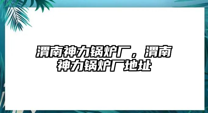 渭南神力鍋爐廠，渭南神力鍋爐廠地址