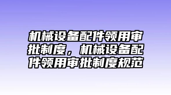 機械設備配件領用審批制度，機械設備配件領用審批制度規(guī)范