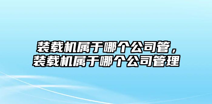 裝載機(jī)屬于哪個公司管，裝載機(jī)屬于哪個公司管理