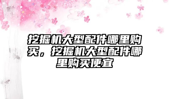 挖掘機大型配件哪里購買，挖掘機大型配件哪里購買便宜