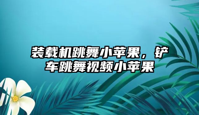 裝載機跳舞小蘋果，鏟車跳舞視頻小蘋果