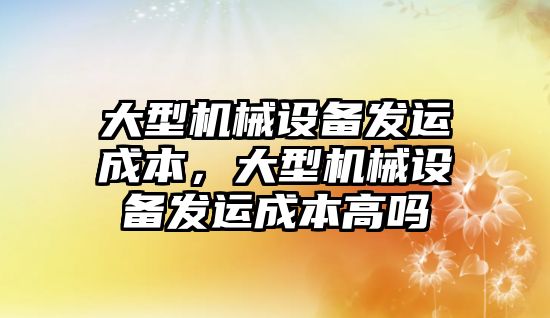 大型機械設備發(fā)運成本，大型機械設備發(fā)運成本高嗎