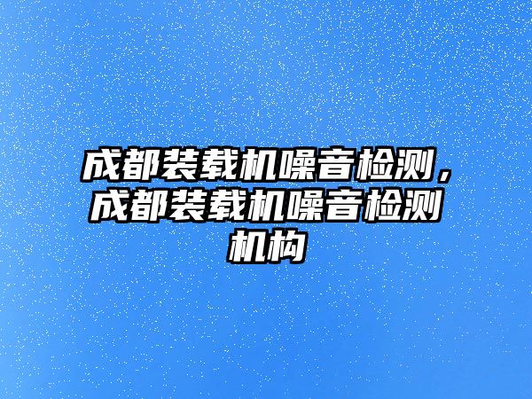 成都裝載機噪音檢測，成都裝載機噪音檢測機構(gòu)