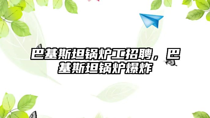 巴基斯坦鍋爐工招聘，巴基斯坦鍋爐爆炸