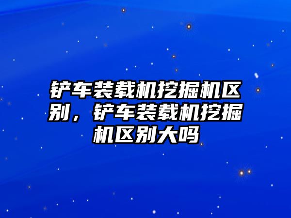 鏟車裝載機挖掘機區(qū)別，鏟車裝載機挖掘機區(qū)別大嗎