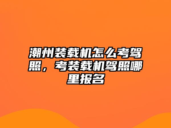 潮州裝載機怎么考駕照，考裝載機駕照哪里報名